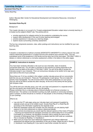 Quickstart Role-Play #2

Online Role-Play



      Author: Maureen Bell, Center for Educational Development and Interactive Resources, University of
      Wollongong

      Quickstart Role-Play #2

      Background

      This 4-week role-play is run as part of a 13-week postgraduate Education subject about university teaching. It
      is hosted via the subject’s WebCT site. The activity aims to:

           provide opportunity for collegial activity for the academics undertaking the course;
           support skills development in the use of online teaching technologies;
           provide experience in role-play as a learning design;
           explore issues surrounding university assessment.

      The four key components (scenario, roles, editor postings and instructions) can be modified for your own
      teaching area.

      Scenario

      A situation is described at a mythical university (IDONTGOTO UNIVERSITY) in which a lecturer has used
      criterion-referenced assessment in a subject and all of the students have received 100%. This has
      scandalised some of the academics in the faculty and the story has hit the local paper, THE DAILY VIEW. A
      debate on criterion-referenced vs normative assessment unfolds in the letters to the editor pages.

       EXAMPLE: Instructions to students

       You have been randomly allocated a role (such as vice chancellor, dean of students,
       concerned citizen etc). You are able to comment on the scenario by posting responses to the
       bulletin board as letters to the editor of THE DAILY VIEW. You will not be able to access the
       role-play except in your character. This is an anonymous role-play so be careful not to sign your
       real name at the end of your postings.

       Since there are 15 of you enrolled in this subject, another role-play group will run concurrently
       with the one you are involved in. There are 7-8 participants in each group. This is to make the
       activity more manageable. You will not know which of the other participants is in your group
       and you will not be able to access the other role-play. At the end of the activity the two groups
       will compare notes.

       You will be sent your role-play group, your role, your login and password in a separate email. I
       am the only person who knows which role you are playing.
       Please remember this is a role-play about a fictional situation at a fictional university in a
       fictional town. The activity is not intended to portray any staff, students or community members,
       past or present, so there should be no mention of 'real people' or the University of Wollongong
       in your postings.

       What to do:

            Log onto the ITT web page using your role-play logon and password (supplied by
            separate email) and go to the bulletin board. Access Role-Play #1 or Role-Play #2
            according to the information supplied by the separate email.
            Read the newspaper article and consider how the character you are playing might
            respond to the norm-referenced vs criterion referenced-debate.
            Under normal circumstances you would read the relevant sections of the Code of Practice
            - Teaching and Assessment for Idontgoto University but unfortunately this is not available.
            Fortunately for us however, the Idontgoto University code is exactly the same as the
            University of Wollongong Code of Practice so please read the UoW code as a substitute.
            This is included as Reading 1 in Handbook 2.
            Make sure you know how norm-referenced assessment and criterion-referenced
            assessment are defined and the implications of the use of these. (Read the part in Section
            2, Handbook 2 and Reading #3. If you want to read further consider the texts on
 