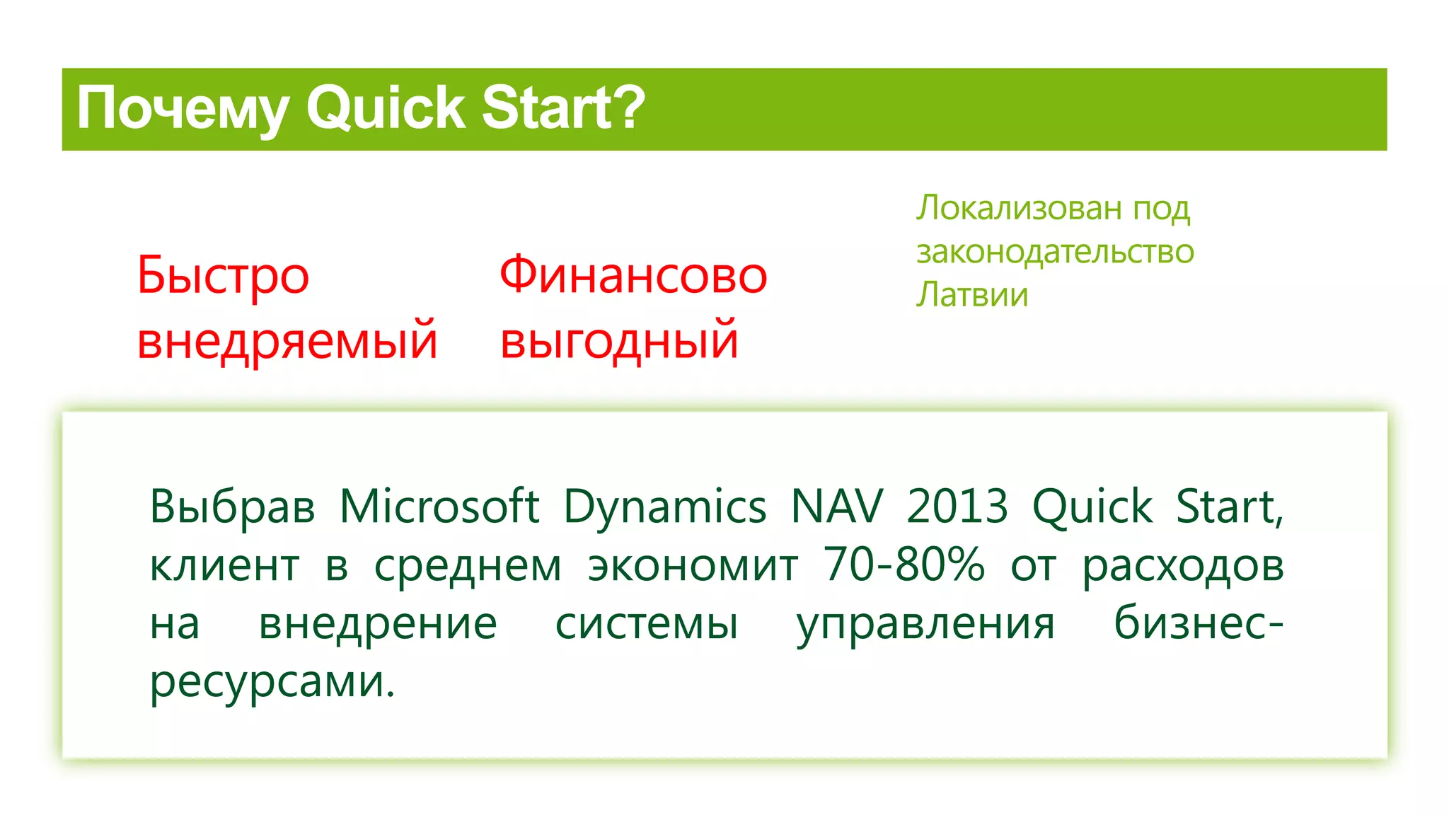 Быстро
внедряемый
Финансово
выгодный
Локализован под
законодательство
Латвии
Выбрав Microsoft Dynamics NAV 2013 Quick Start,
клиент в среднем экономит 70-80% от расходов
на внедрение системы управления бизнес-
ресурсами.
 