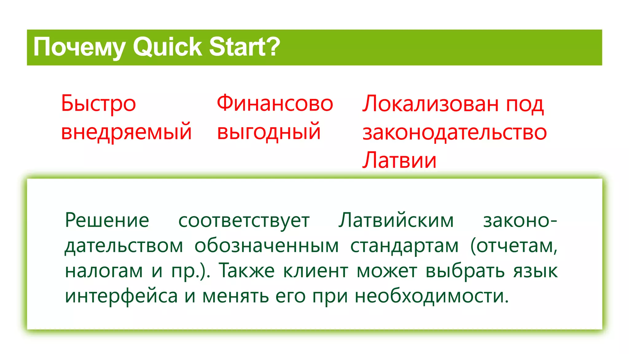 2 nedēļu laikā sistēma ir gatava lietošanai un lietotāju apmācībai
Izvēloties Microsoft Dynamics NAV 2013 Quick Start, klients ietaupa
vidēji 70-80% no biznesa resursu pārvaldes sistēmas ieviešanas
izmaksām.
Локализован под
законодательство
Латвии
Решение соответствует Латвийским законо-
дательством обозначенным стандартам (отчетам,
налогам и пр.). Также клиент может выбрать язык
интерфейса и менять его при необходимости.
Быстро
внедряемый
Финансово
выгодный
 