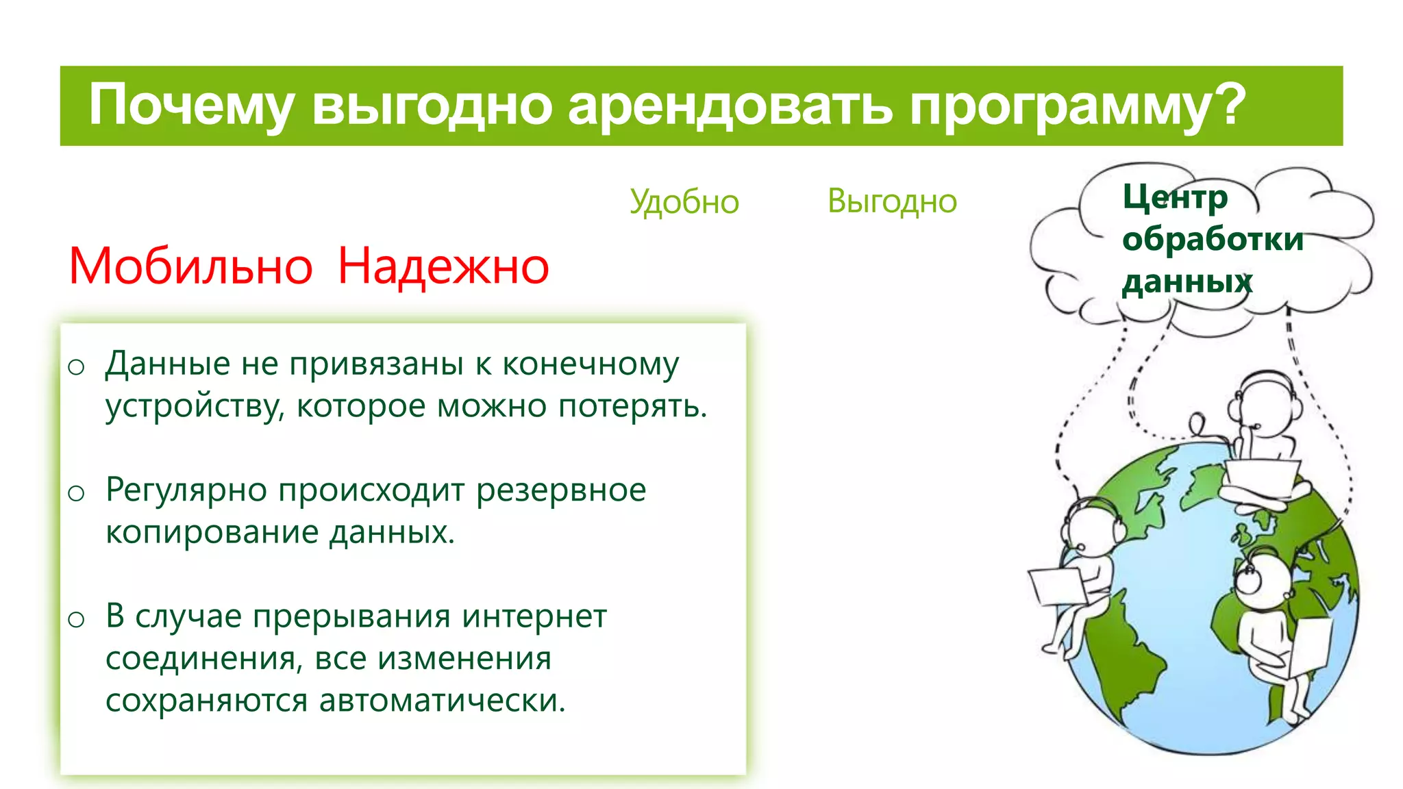 Risinājums un klienta dati glabājas datu
centrā, tiem caur internetu ir iespējams
piekļūt jebkurā laikā neatkarīgi no lietotāja
atrašanās vietas.
Удобно
Надежно
o Данные не привязаны к конечному
устройству, которое можно потерять.
o Регулярно происходит резервное
копирование данных.
o В случае прерывания интернет
соединения, все изменения
сохраняются автоматически.
Выгодно
Мобильно
Центр
обработки
данных
 