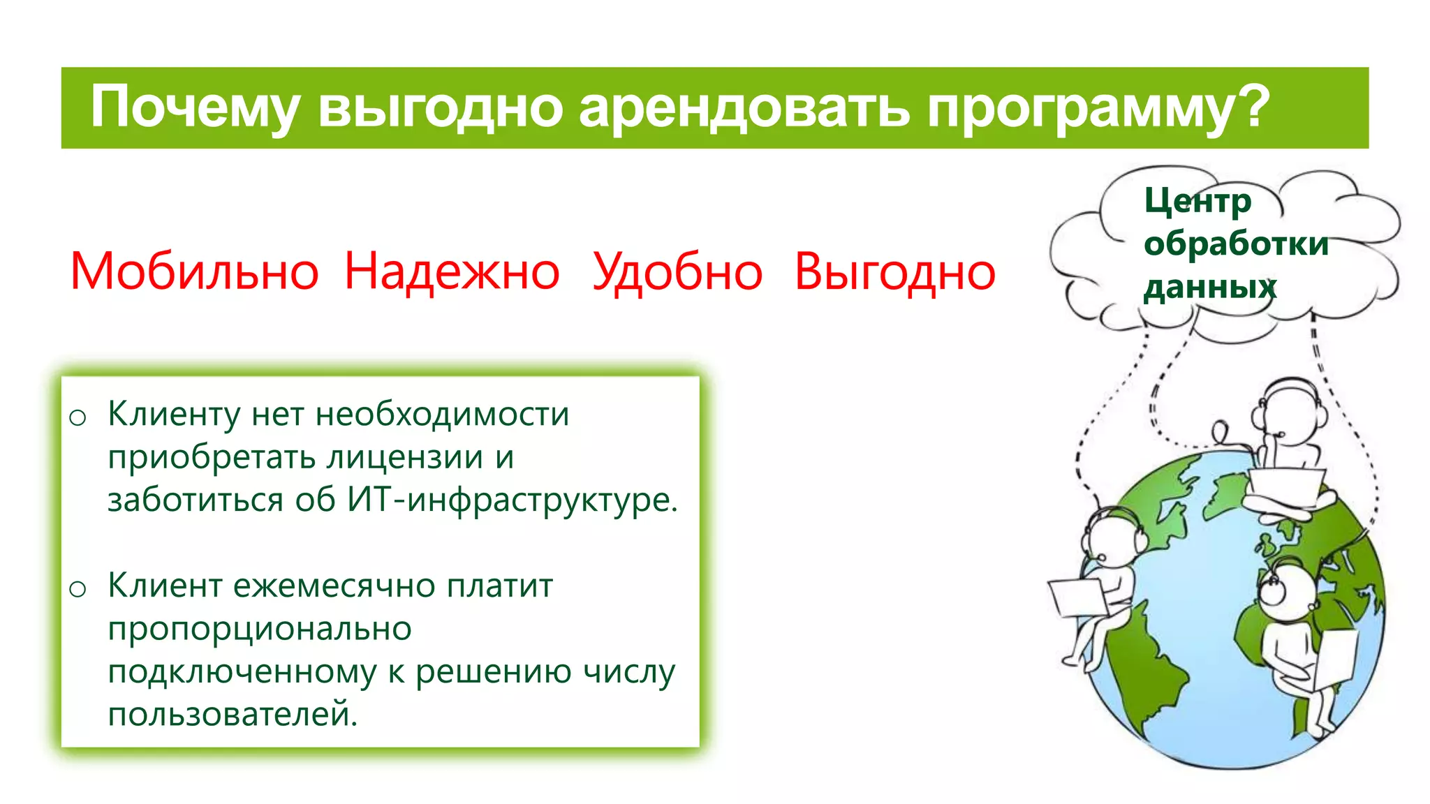 Risinājums un klienta dati glabājas datu
centrā, tiem caur internetu ir iespējams
piekļūt jebkurā laikā neatkarīgi no lietotāja
atrašanās vietas.
o Dati nav piesaistīti ierīcei, kas var tikt
pazaudēta
o Regulāri tiek veikta datu rezerves
kopēšana.
o Pārtrūkstot interneta savienojumam,
veiktās izmaiņas tiek saglabātas
automātiski.
o Lietotāju skaitu jebkurā brīdī var
palielināt vai samazināt.
Выгодно
o Клиенту нет необходимости
приобретать лицензии и
заботиться об ИТ-инфраструктуре.
o Клиент ежемесячно платит
пропорционально
подключенному к решению числу
пользователей.
НадежноМобильно Удобно
Центр
обработки
данных
 