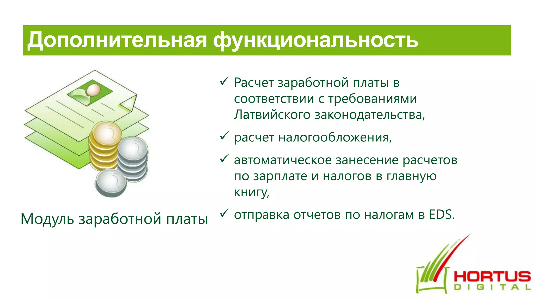 Модуль заработной платы
 Расчет заработной платы в
соответствии с требованиями
Латвийского законодательства,
 расчет налогообложения,
 автоматическое занесение расчетов
по зарплате и налогов в главную
книгу,
 отправка отчетов по налогам в EDS.
 