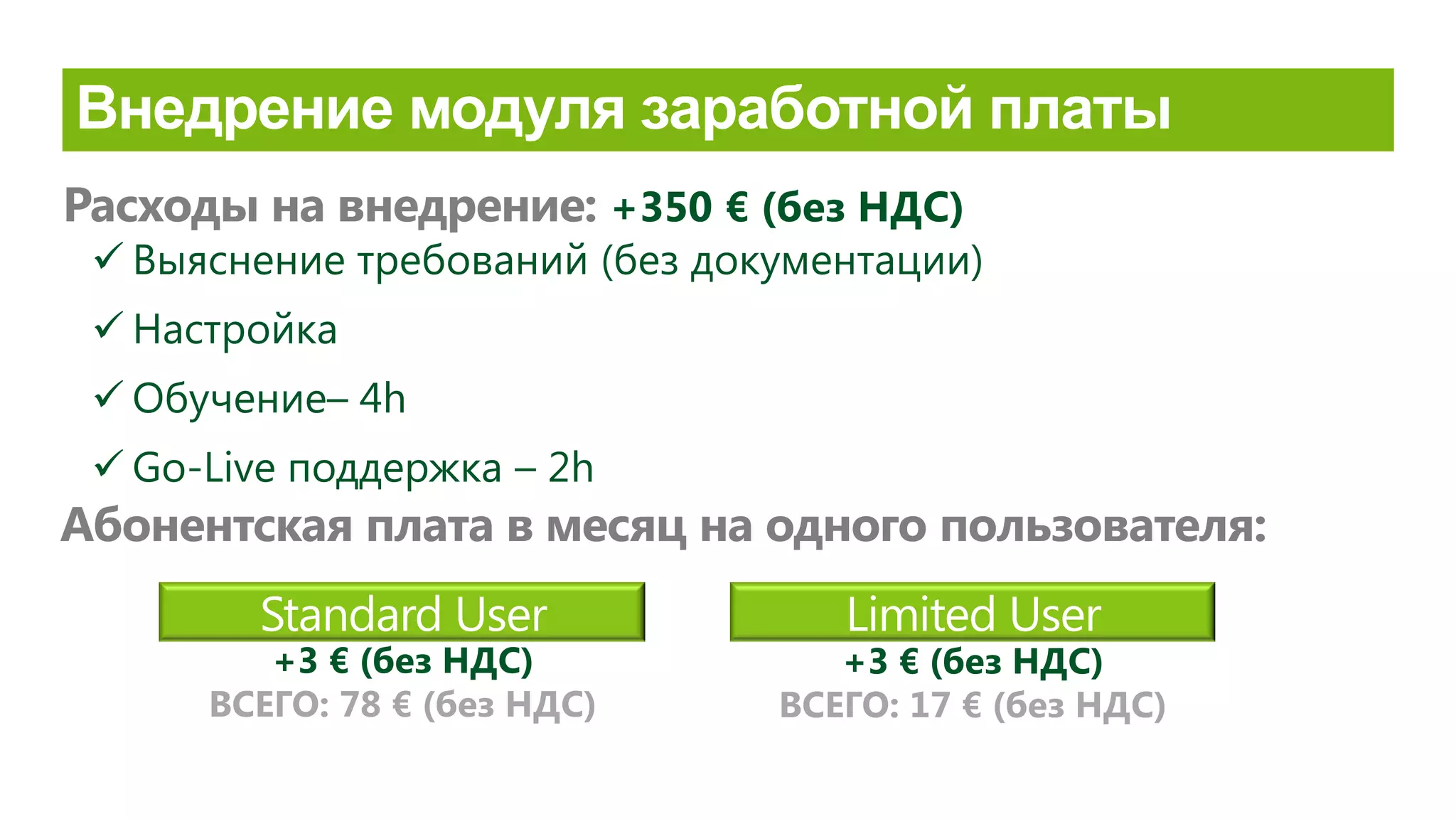 Standard User Limited User
Расходы на внедрение: +350 € (без НДС)
Абонентская плата в месяц на одного пользователя:
+3 € (без НДС)
ВСЕГО: 78 € (без НДС)
+3 € (без НДС)
ВСЕГО: 17 € (без НДС)
 Выяснение требований (без документации)
 Настройка
 Обучение– 4h
 Go-Live поддержка – 2h
 