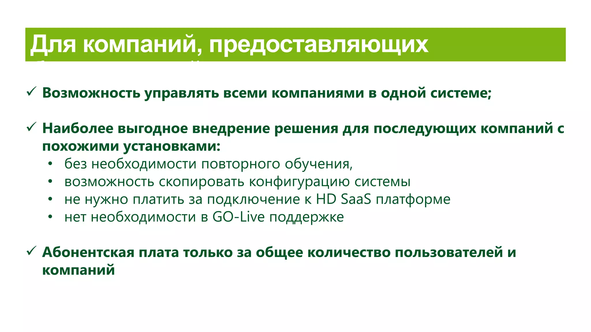  Возможность управлять всеми компаниями в одной системе;
 Наиболее выгодное внедрение решения для последующих компаний с
похожими установками:
• без необходимости повторного обучения,
• возможность скопировать конфигурацию системы
• не нужно платить за подключение к HD SaaS платформе
• нет необходимости в GO-Live поддержке
 Aбонентская плата только за общее количество пользователей и
компаний
 