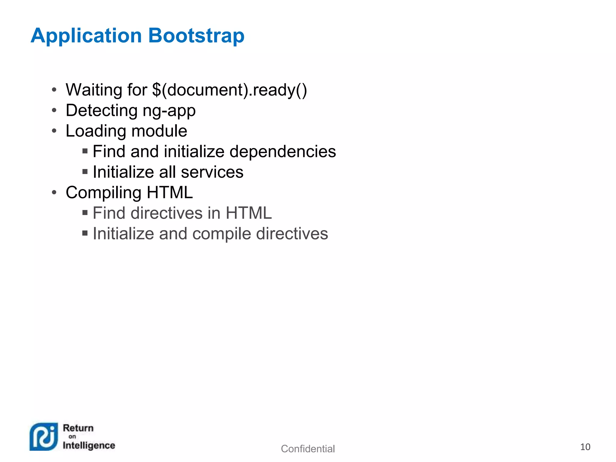 Confidential 10
Application Bootstrap
• Waiting for $(document).ready()
• Detecting ng-app
• Loading module
 Find and initialize dependencies
 Initialize all services
• Compiling HTML
 Find directives in HTML
 Initialize and compile directives
 