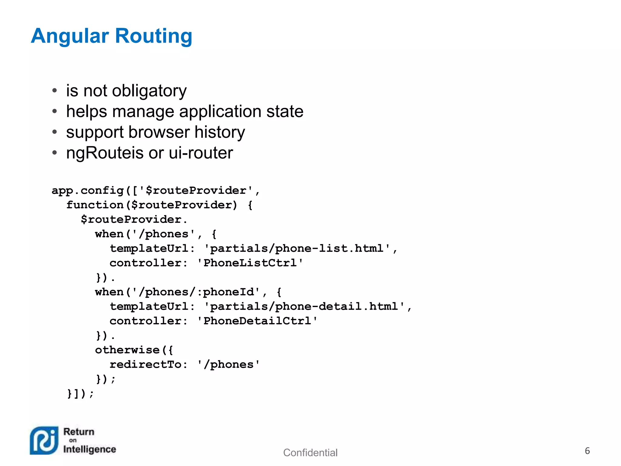Confidential 6
Angular Routing
• is not obligatory
• helps manage application state
• support browser history
• ngRouteis or ui-router
app.config(['$routeProvider',
function($routeProvider) {
$routeProvider.
when('/phones', {
templateUrl: 'partials/phone-list.html',
controller: 'PhoneListCtrl'
}).
when('/phones/:phoneId', {
templateUrl: 'partials/phone-detail.html',
controller: 'PhoneDetailCtrl'
}).
otherwise({
redirectTo: '/phones'
});
}]);
 