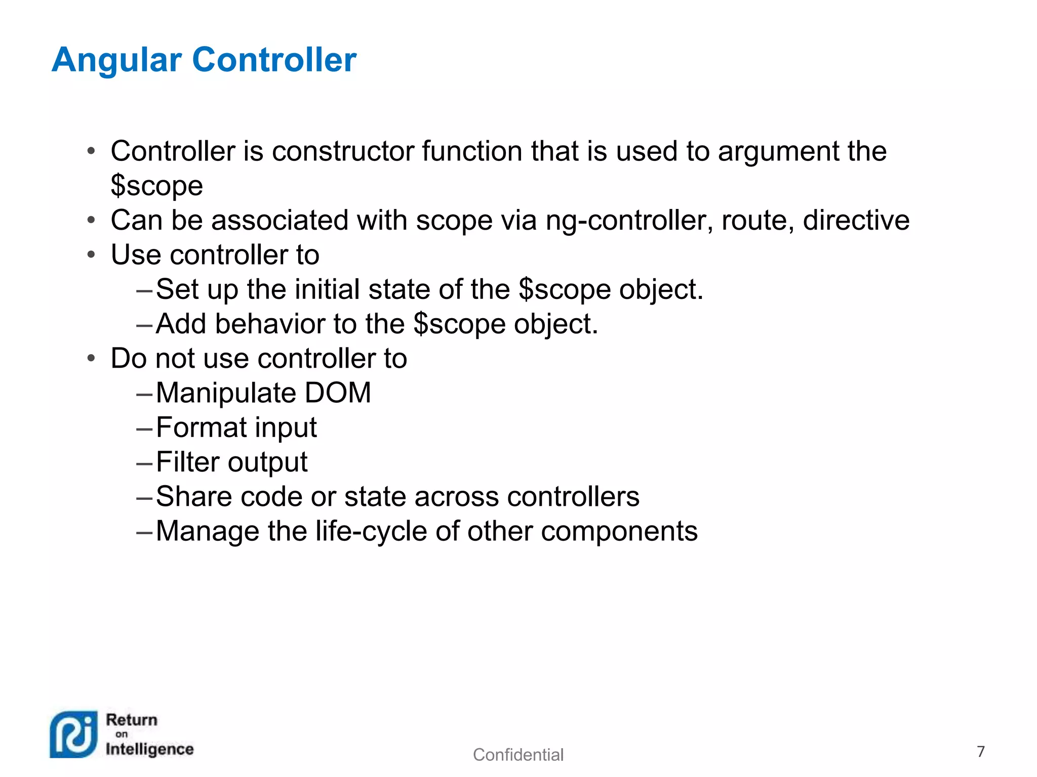 Confidential 7
Angular Controller
• Controller is constructor function that is used to argument the
$scope
• Can be associated with scope via ng-controller, route, directive
• Use controller to
–Set up the initial state of the $scope object.
–Add behavior to the $scope object.
• Do not use controller to
–Manipulate DOM
–Format input
–Filter output
–Share code or state across controllers
–Manage the life-cycle of other components
 