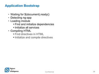 Confidential 10
Application Bootstrap
• Waiting for $(document).ready()
• Detecting ng-app
• Loading module
 Find and initialize dependencies
 Initialize all services
• Compiling HTML
 Find directives in HTML
 Initialize and compile directives
 