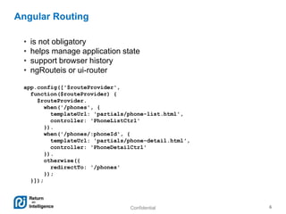 Confidential 6
Angular Routing
• is not obligatory
• helps manage application state
• support browser history
• ngRouteis or ui-router
app.config(['$routeProvider',
function($routeProvider) {
$routeProvider.
when('/phones', {
templateUrl: 'partials/phone-list.html',
controller: 'PhoneListCtrl'
}).
when('/phones/:phoneId', {
templateUrl: 'partials/phone-detail.html',
controller: 'PhoneDetailCtrl'
}).
otherwise({
redirectTo: '/phones'
});
}]);
 