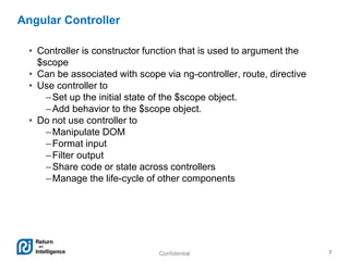Confidential 7
Angular Controller
• Controller is constructor function that is used to argument the
$scope
• Can be associated with scope via ng-controller, route, directive
• Use controller to
–Set up the initial state of the $scope object.
–Add behavior to the $scope object.
• Do not use controller to
–Manipulate DOM
–Format input
–Filter output
–Share code or state across controllers
–Manage the life-cycle of other components
 