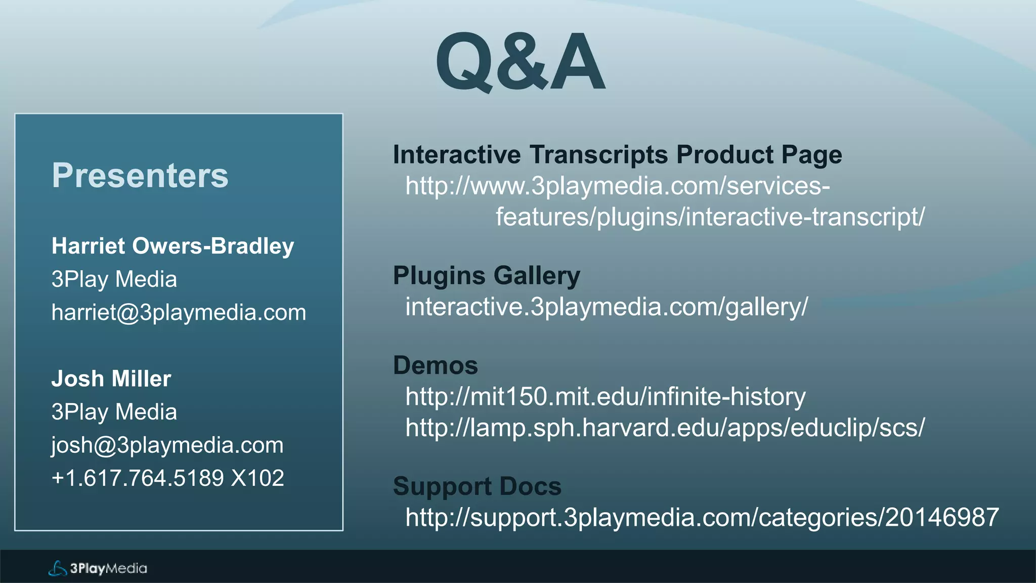 Presenters
Harriet Owers-Bradley
3Play Media
harriet@3playmedia.com
Josh Miller
3Play Media
josh@3playmedia.com
+1.617.764.5189 X102
Interactive Transcripts Product Page
http://www.3playmedia.com/services-
features/plugins/interactive-transcript/
Plugins Gallery
interactive.3playmedia.com/gallery/
Demos
http://mit150.mit.edu/infinite-history
http://lamp.sph.harvard.edu/apps/educlip/scs/
Support Docs
http://support.3playmedia.com/categories/20146987
Q&A
 