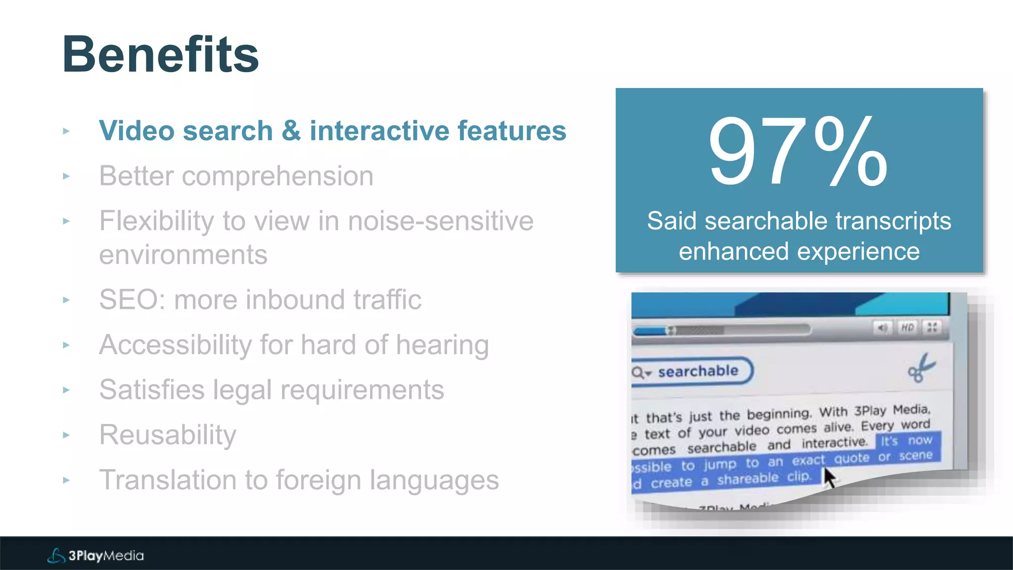 Benefits
‣ Video search & interactive features
‣ Better comprehension
‣ Flexibility to view in noise-sensitive
environments
‣ SEO: more inbound traffic
‣ Accessibility for hard of hearing
‣ Satisfies legal requirements
‣ Reusability
‣ Translation to foreign languages
97%Said searchable transcripts
enhanced experience
 