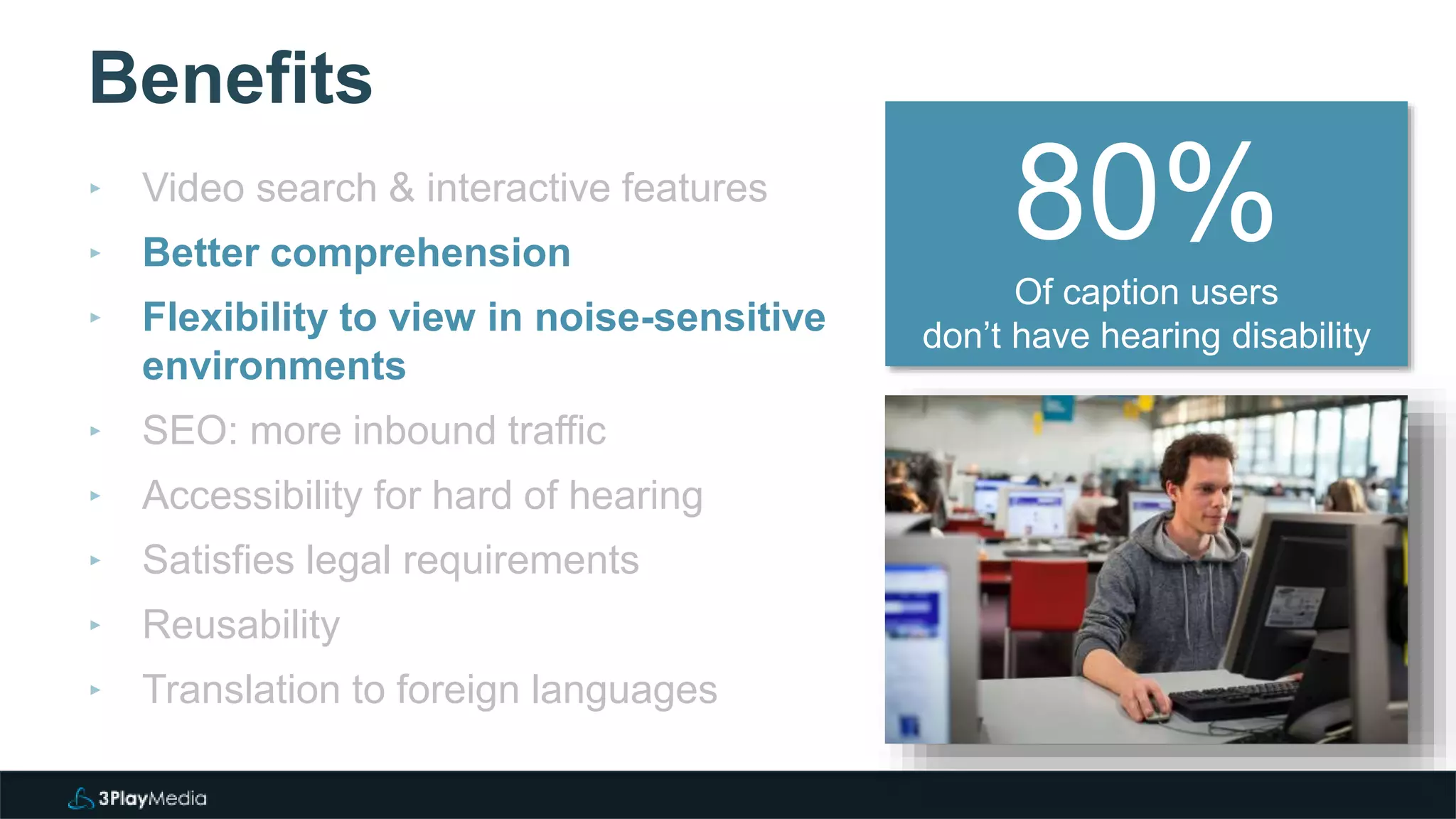 Benefits
‣ Video search & interactive features
‣ Better comprehension
‣ Flexibility to view in noise-sensitive
environments
‣ SEO: more inbound traffic
‣ Accessibility for hard of hearing
‣ Satisfies legal requirements
‣ Reusability
‣ Translation to foreign languages
80%Of caption users
don’t have hearing disability
 