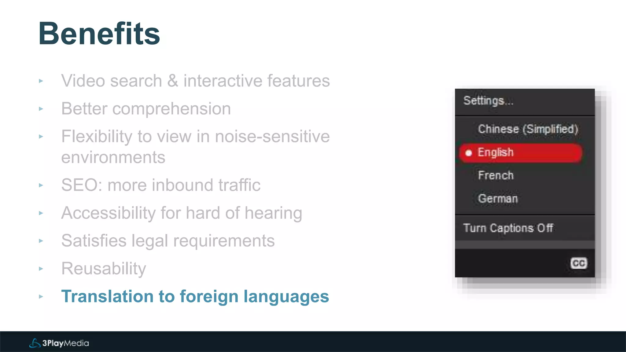Benefits
‣ Video search & interactive features
‣ Better comprehension
‣ Flexibility to view in noise-sensitive
environments
‣ SEO: more inbound traffic
‣ Accessibility for hard of hearing
‣ Satisfies legal requirements
‣ Reusability
‣ Translation to foreign languages
 