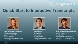 Quick Start to Interactive Transcripts
Tole Khesin (Moderator)
3Play Media
tole@3playmedia.com
Tel: (617) 764-5189 x103
Harriet Owers-Bradley
Product Manager
3Play Media
harriet@3playmedia.com
Josh Miller
VP of BD
3Play Media
josh@3playmedia.com
 