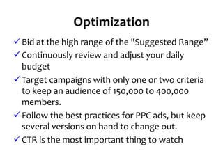 Optimization	
  
ü Bid	
  at	
  the	
  high	
  range	
  of	
  the	
  "Suggested	
  Range”	
  
ü Continuously	
  review	
  and	
  adjust	
  your	
  daily	
  
budget	
  	
  
ü Target	
  campaigns	
  with	
  only	
  one	
  or	
  two	
  criteria	
  
to	
  keep	
  an	
  audience	
  of	
  150,000	
  to	
  400,000	
  
members.	
  
ü Follow	
  the	
  best	
  practices	
  for	
  PPC	
  ads,	
  but	
  keep	
  
several	
  versions	
  on	
  hand	
  to	
  change	
  out.	
  
ü CTR	
  is	
  the	
  most	
  important	
  thing	
  to	
  watch	
  
 