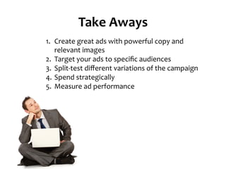 Take	
  Aways	
  
1.  Create	
  great	
  ads	
  with	
  powerful	
  copy	
  and	
  
relevant	
  images	
  
2.  Target	
  your	
  ads	
  to	
  speciﬁc	
  audiences	
  
3.  Split-­‐test	
  diﬀerent	
  variations	
  of	
  the	
  campaign	
  
4.  Spend	
  strategically	
  
5.  Measure	
  ad	
  performance	
  
 