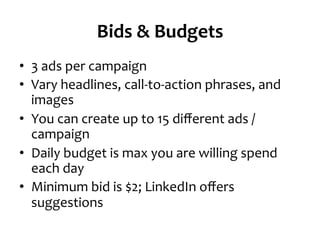 Bids	
  &	
  Budgets	
  
•  3	
  ads	
  per	
  campaign	
  
•  Vary	
  headlines,	
  call-­‐to-­‐action	
  phrases,	
  and	
  
images	
  
•  You	
  can	
  create	
  up	
  to	
  15	
  diﬀerent	
  ads	
  /	
  
campaign	
  
•  Daily	
  budget	
  is	
  max	
  you	
  are	
  willing	
  spend	
  
each	
  day	
  
•  Minimum	
  bid	
  is	
  $2;	
  LinkedIn	
  oﬀers	
  
suggestions	
  
 