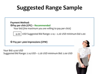 Suggested	
  Range	
  Sample	
  
Payment	
  Method:	
  
¤Pay	
  per	
  click	
  (CPC)	
  –	
  Recommended	
  
	
  	
  	
  	
  	
  	
  Your	
  bid	
  (the	
  maximum	
  you	
  are	
  willing	
  to	
  pay	
  per	
  click)	
  
USD	
  Suggested	
  Bid	
  Range:	
  2.14	
  –	
  2.26	
  USD	
  minimum	
  bid	
  2.00	
  4.00	
  
¢	
  Pay	
  per	
  1,000	
  impressions	
  (CPM)	
  
Your	
  Bid:	
  4.00	
  USD	
  
Suggested	
  Bid	
  Range:	
  2.14	
  USD	
  –	
  2.26	
  USD	
  minimum	
  Bid:	
  2.00	
  USD	
  
 