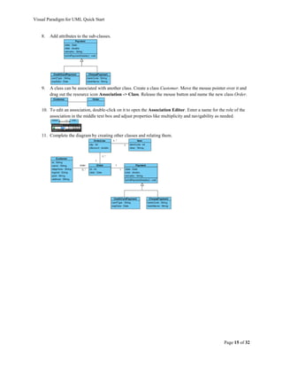 Visual Paradigm for UML Quick Start


    8.   Add attributes to the sub-classes.




    9.   A class can be associated with another class. Create a class Customer. Move the mouse pointer over it and
         drag out the resource icon Association -> Class. Release the mouse button and name the new class Order.


    10. To edit an association, double-click on it to open the Association Editor. Enter a name for the role of the
        association in the middle text box and adjust properties like multiplicity and navigability as needed.



    11. Complete the diagram by creating other classes and relating them.




                                                                                                       Page 15 of 32
 
