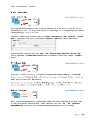 Visual Paradigm for UML Quick Start



Code Generation
Java Round-Trip                                                                       [Standard Edition or above]




Round-trip engineering enables you to keep class model and source code in-sync. With Java round-trip, you can
reverse a code-base to VP-UML as class model, analyze, and make changes such as adding missing classes, and then
updating the changes to code, or vice versa.

To generate Java source code from class model, select Tools > Code Engineering > Java Round-trip > Generate
Code… from the main menu. Enter the output path in the Generate code window and click OK to generate.




To reverse engineer a class from code, select Tools > Code Engineering > Java Round-trip > Reverse Code…
from the main menu. The Reverse Code window will pop up asking you to select a source file path. Click OK to
reverse.


C++ Round-Trip                                                                        [Standard Edition or above]




To generate C++ for the whole project, click Tools > Code Engineering > C++ Round-trip > Generate Code…
from the main menu. The Generate Code window will pop up asking you to select a path, click the + button to add
a path. After selecting one, click OK to generate.

To reverse class model from code, select Tools > Code Engineering > C++ Round-trip > Reverse Code… from
the main menu. Select a source file path in the Reverse Code window and click OK to reverse.


Instant Generator                                                                     [Standard Edition or above]




Instant generator produces source code from your model at a particular instant. Unlike the code generation support
in round-trip engineering, instant generator is a one-off. To generate code, select Tools > Code Engineering >
Instant Generator from the main menu, then select the programming language in which to generate.




                                                                                                      Page 18 of 32
 