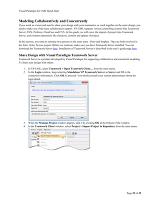 Visual Paradigm for UML Quick Start



Modeling Collaboratively and Concurrently
If you work as a team and need to share your design with your teammates, or work together on the same design, you
need to make use of the team collaboration support. VP-UML supports version controlling systems like Teamwork
Server, SVN, Perforce, ClearCase and CVS. In this guide, we will cover the import of project into Teamwork
Server, and common operations like checkout, commit and update of project.

In this section, you need to simulate two persons in the same team - Peter and Stephen. They are both involved in
the Sales Order System project. Before we continue, make sure you have Teamwork Server installed. You can
download the Teamwork Server here. Installation of Teamwork Server is described in the user’s guide page here.

Share Design with Visual Paradigm Teamwork Server
Teamwork Server is a product developed by Visual Paradigm for supporting collaborative and concurrent modeling.
To share your design with others:

    1.   In VP-UML, select Teamwork > Open Teamwork Client… from the main menu.
    2.   In the Login window, keep selecting Standalone VP Teamwork Server as Server and fill in the
         connection information. Click OK to proceed. You should consult your system administrator about the
         login detail.




    3.   When the Manage Project window appears, skip it by clicking OK at the bottom of the window.
    4.   In the Teamwork Client window, select Project > Import Project to Repository from the main menu.




                                                                                                      Page 23 of 32
 