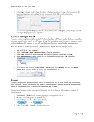 Visual Paradigm for UML Quick Start


    5.   In the Import Project window, keep QuickStart to be the project name. Assign other teammates to this
         project and grant them with read and/or write permissions. Click OK to confirm importing.




         You have now imported the project into the server, and checked it out. Stephen, your colleague, can start
         working on the project you have imported.

Checkout and Open Project
No matter you are using Teamwork Server, SVN, Perforce, ClearCase or CVS, you need to checkout a project from
server and open it in order to work on it. If you are the one who imported the project into server, you do not need to
perform checkout as this was done for you right after the import. However, you still need to open the project.

Now, play the role of another team member. Take the following steps to checkout and open project.

    1.   Start VP-UML in a new workspace.
    2.   Select Teamwork > Open Teamwork Client… from the main menu.
    3.   In the Login window, fill in the connection information of the other member and click OK.
    4.   In the Manage Project window, double click on the QuickStart project. Click OK to continue.




    5.   At the bottom right corner of the Teamwork Client window, click Checkout, and then click Open
         Project. Now, you have opened the project, and can start working on it.




Commit
Commit is the process of uploading changes done in the working copy back to server. As you, the team member,
make changes in a project, you can share your works by committing those changes to the server, and let others to
update the changes from server. (Update will be discussed in next section)

Play the role of the team member who imported the project into server. Take the following steps to try out the
commit process.

    1.   In Teamwork Client window, open the project you just imported to server.
    2.   Open the use case diagram Sales Order System.
    3.   Rename the use case Place Order to Buy Goods.


    4.   Select Teamwork > Commit… from the main menu.




                                                                                                         Page 24 of 32
 