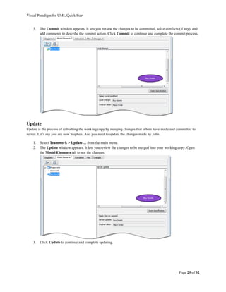 Visual Paradigm for UML Quick Start


    5.   The Commit window appears. It lets you review the changes to be committed, solve conflicts (if any), and
         add comments to describe the commit action. Click Commit to continue and complete the commit process.




Update
Update is the process of refreshing the working copy by merging changes that others have made and committed to
server. Let's say you are now Stephen. And you need to update the changes made by John.

    1.   Select Teamwork > Update… from the main menu.
    2.   The Update window appears. It lets you review the changes to be merged into your working copy. Open
         the Model Elements tab to see the changes.




    3.   Click Update to continue and complete updating.




                                                                                                    Page 25 of 32
 