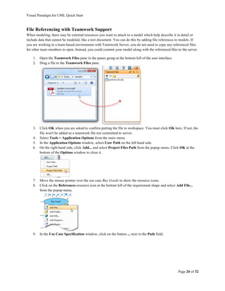Visual Paradigm for UML Quick Start


File Referencing with Teamwork Support
When modeling, there may be external resources you want to attach to a model which help describe it in detail or
include data that cannot be modeled, like a text document. You can do this by adding file references to models. If
you are working in a team-based environment with Teamwork Server, you do not need to copy any referenced files
for other team members to open. Instead, you could commit your model along with the referenced files to the server.

    1.   Open the Teamwork Files pane in the panes group at the bottom left of the user interface.
    2.   Drag a file to the Teamwork Files pane.




    3.   Click OK when you are asked to confirm putting the file to workspace. You must click OK here. If not, the
         file won't be added as a teamwork file nor committed to server.
    4.   Select Tools > Application Options from the main menu.
    5.   In the Application Options window, select User Path on the left hand side.
    6.   On the right hand side, click Add... and select Project Files Path from the popup menu. Click OK at the
         bottom of the Options window to close it.




    7.   Move the mouse pointer over the use case Buy Goods to show the resource icons.
    8.   Click on the References resource icon at the bottom left of the requirement shape and select Add File...
         from the popup menu.




    9.   In the Use Case Specification window, click on the button ... next to the Path field.




                                                                                                       Page 26 of 32
 