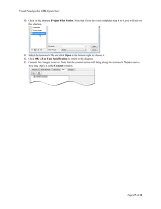 Visual Paradigm for UML Quick Start


    10. Click on the shortcut Project Files Folder. Note that if you have not completed step 4 to 6, you will not see
        this shortcut.




    11. Select the teamwork file and click Open at the bottom right to choose it.
    12. Click OK in Use Case Specification to return to the diagram.
    13. Commit the changes to server. Note that the commit action will bring along the teamwork file(s) to server.
        You may check it in the Commit window.




                                                                                                       Page 27 of 32
 