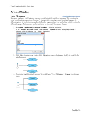 Visual Paradigm for UML Quick Start



Advanced Modeling
Using Nicknamer                                                                          [Standard Edition or above]
Nicknamer is a feature which helps you to present a model with labels in different languages. This is particularly
useful to multinational corporations where there’s often a need in presenting a model in multiple languages for
different regions. As localization is created on the fly when requested, there is no need to keep multiple versions for
different languages. That means you need to modify one version only if there are any changes.

    1.   Select View > Nicknames > Configure Nicknames… from the main menu.
    2.   In the Configure Nickname window, click Add User Language and select in the popup window a
         language to add as nickname. E.g. Chinese (Traditional).




    3.   Click OK to close the popup window. Click OK again to return to the diagram. Modify the model for the
         added nickname.




    4.   To open the English (original) version of the model. Select View > Nicknames > Original from the main
         menu.




                                                                                                        Page 28 of 32
 