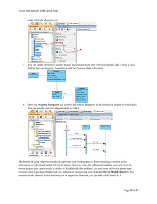 Visual Paradigm for UML Quick Start


         order to list the elements in it.




    7.   You can create elements in current project and connect them with referenced project data. Create a class
         Staff in the class diagram. Associate it with the Payment class referenced.




    8.   Open the Diagram Navigator and scroll to the bottom. Diagrams in the referenced project are listed there.
         You can double click on a diagram node to read it.




The benefit of using referenced model is to prevent your working project from becoming oversized as the
information of referenced model will not be stored. However, since the referenced model is read-only from its
source project, you cannot create a child to it. To deal with this problem, you can create mirror for parent-type
elements such as package (Right click on a referenced element and select Create Mirror Model Element). The
mirrored model element is also read-only on its properties, however, you can add a child model to it.




                                                                                                       Page 30 of 32
 