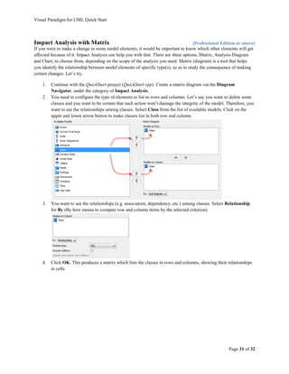 Visual Paradigm for UML Quick Start



Impact Analysis with Matrix                                                           [Professional Edition or above]
If you were to make a change to some model elements, it would be important to know which other elements will get
affected because of it. Impact Analysis can help you with that. There are three options, Matrix, Analysis Diagram
and Chart, to choose from, depending on the scope of the analysis you need. Matrix (diagram) is a tool that helps
you identify the relationship between model elements of specific type(s), so as to study the consequence of making
certain changes. Let’s try.

    1.   Continue with the QuickStart project (QuickStart.vpp). Create a matrix diagram via the Diagram
         Navigator, under the category of Impact Analysis.
    2.   You need to configure the type of elements to list in rows and columns. Let’s say you want to delete some
         classes and you want to be certain that such action won’t damage the integrity of the model. Therefore, you
         want to see the relationships among classes. Select Class from the list of available models. Click on the
         upper and lower arrow button to make classes list in both row and column.




    3.   You want to see the relationships (e.g. association, dependency, etc.) among classes. Select Relationship
         for By (By here means to compare row and column items by the selected criterion)




    4.   Click OK. This produces a matrix which lists the classes in rows and columns, showing their relationships
         in cells.




                                                                                                       Page 31 of 32
 