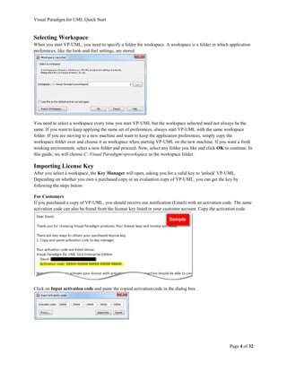 Visual Paradigm for UML Quick Start


Selecting Workspace
When you start VP-UML, you need to specify a folder for workspace. A workspace is a folder in which application
preferences, like the look-and-feel settings, are stored.




You need to select a workspace every time you start VP-UML but the workspace selected need not always be the
same. If you want to keep applying the same set of preferences, always start VP-UML with the same workspace
folder. If you are moving to a new machine and want to keep the application preferences, simply copy the
workspace folder over and choose it as workspace when starting VP-UML on the new machine. If you want a fresh
working environment, select a new folder and proceed. Now, select any folder you like and click OK to continue. In
this guide, we will choose C:Visual Paradigmvpworkspace as the workspace folder.

Importing License Key
After you select a workspace, the Key Manager will open, asking you for a valid key to 'unlock' VP-UML.
Depending on whether you own a purchased copy or an evaluation copy of VP-UML, you can get the key by
following the steps below:

For Customers
If you purchased a copy of VP-UML, you should receive our notification (Email) with an activation code. The same
activation code can also be found from the license key listed in your customer account. Copy the activation code.




Click on Input activation code and paste the copied activation code in the dialog box.




                                                                                                      Page 4 of 32
 