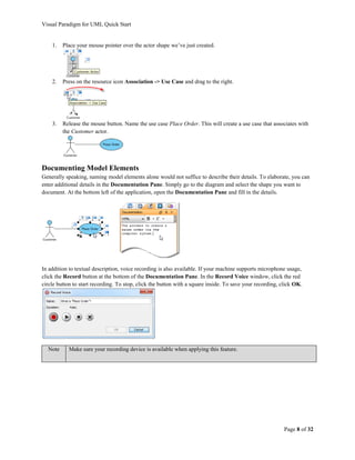 Visual Paradigm for UML Quick Start


    1.   Place your mouse pointer over the actor shape we’ve just created.




    2.   Press on the resource icon Association -> Use Case and drag to the right.




    3.   Release the mouse button. Name the use case Place Order. This will create a use case that associates with
         the Customer actor.




Documenting Model Elements
Generally speaking, naming model elements alone would not suffice to describe their details. To elaborate, you can
enter additional details in the Documentation Pane. Simply go to the diagram and select the shape you want to
document. At the bottom left of the application, open the Documentation Pane and fill in the details.




In addition to textual description, voice recording is also available. If your machine supports microphone usage,
click the Record button at the bottom of the Documentation Pane. In the Record Voice window, click the red
circle button to start recording. To stop, click the button with a square inside. To save your recording, click OK.




  Note     Make sure your recording device is available when applying this feature.




                                                                                                           Page 8 of 32
 