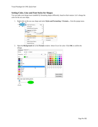 Visual Paradigm for UML Quick Start


Setting Color, Line and Font Styles for Shapes
You can make your design more readable by formatting shapes differently, based on their natures. Let’s change the
color for the use case shape.

    1.   Right click on the use case shape and select Styles and Formatting > Formats… from the popup menu.




    2.   Open the Background tab in the Formats window. Select Green for color. Click OK to confirm the
         change.




         The use case turns green.




                                                                                                      Page 9 of 32
 