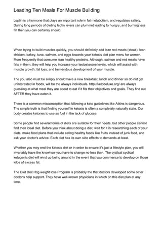 Leading Ten Meals For Muscle Building
Leptin is a hormone that plays an important role in fat metabolism, and regulates satiety.
During long periods of dieting leptin levels can plummet leading to hungry, and burning less
fat then you can certainly should.
When trying to build muscles quickly, you should definitely add lean red meats (steak), lean
chicken, turkey, tuna, salmon, and eggs towards your ketosis diet plan menu for women.
More frequently that consume lean healthy proteins. Although, salmon and red meats have
fats in them, they will help you increase your testosterone levels, which will assist with
muscle growth, fat loss, and tremendous development of your muscle.
The you also must be simply should have a new breakfast, lunch and dinner so do not get
uninterested in foods, will be the always individuals. http://ketodeluxe.org/ are always
guessing at what meal they are about to eat if it fits their objectives and goals. They find out
AFTER they have eaten it.
There is a common misconception that following a keto guidelines like Atkins is dangerous.
The simple truth is that finding yourself in ketosis is often a completely naturally state. Our
body creates ketones to use as fuel in the lack of glucose.
Some people find several forms of diets are suitable for their needs, but other people cannot
find their ideal diet. Before you think about doing a diet, wait for it in researching each of your
diets, make food plans that include eating healthy foods like fruits instead of junk food, and
ask your doctor's advice. Each diet has its own side effects to demands at least.
Whether you may end the ketosis diet or in order to ensure it's just a lifestyle plan, you will
invariably have the knowhow you have to change no less than. The cyclical cyclical
ketogenic diet will wind up being around in the event that you commence to develop on those
kilos of excess fat.
The Diet Doc Hcg weight loss Program is probably the that doctors developed some other
doctor's help support. They have well-known physicians in which on this diet plan at any
time.
 