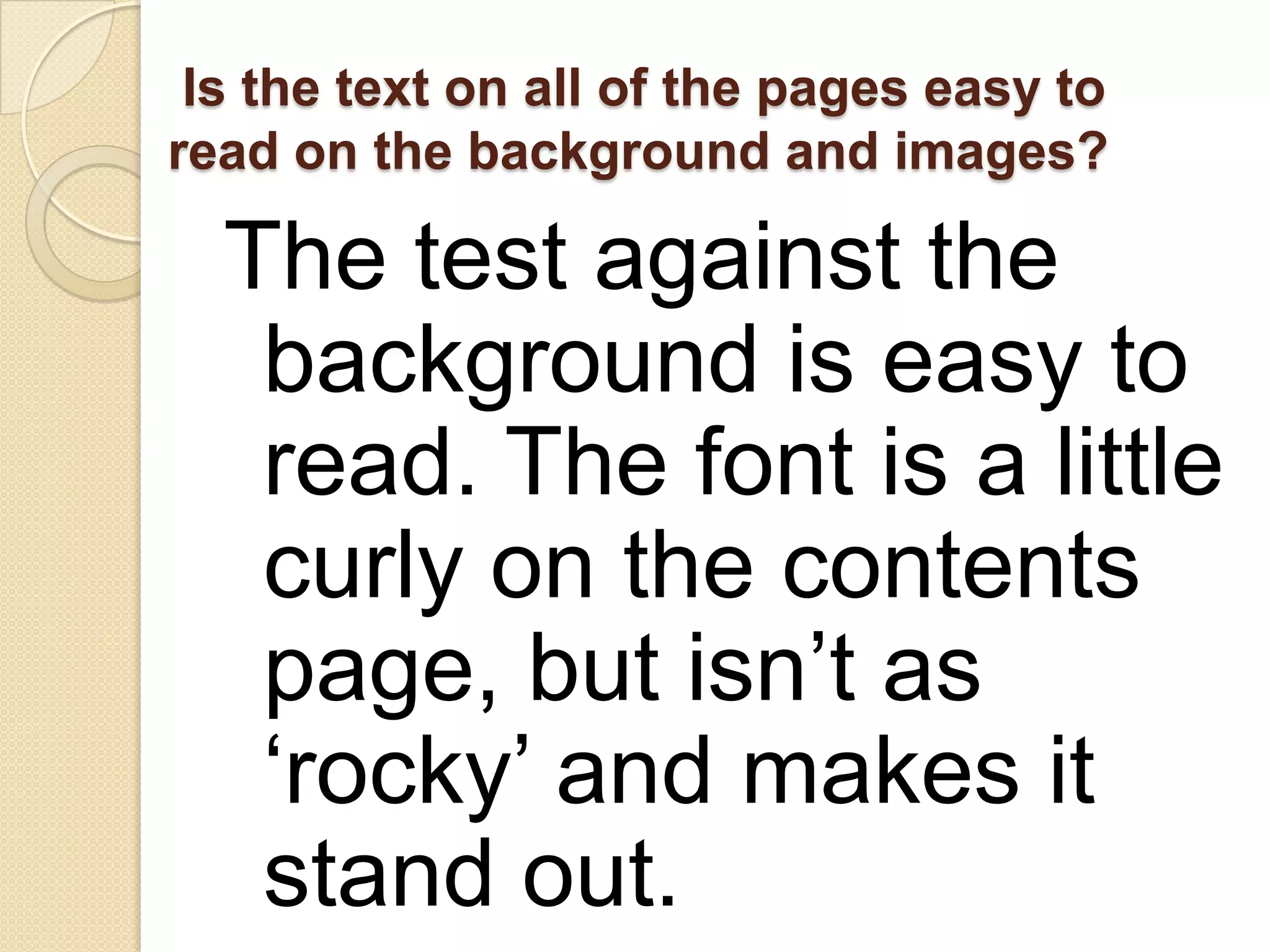 Is the text on all of the pages easy to
read on the background and images?

  The test against the
   background is easy to
   read. The font is a little
   curly on the contents
   page, but isn’t as
   ‘rocky’ and makes it
   stand out.
 