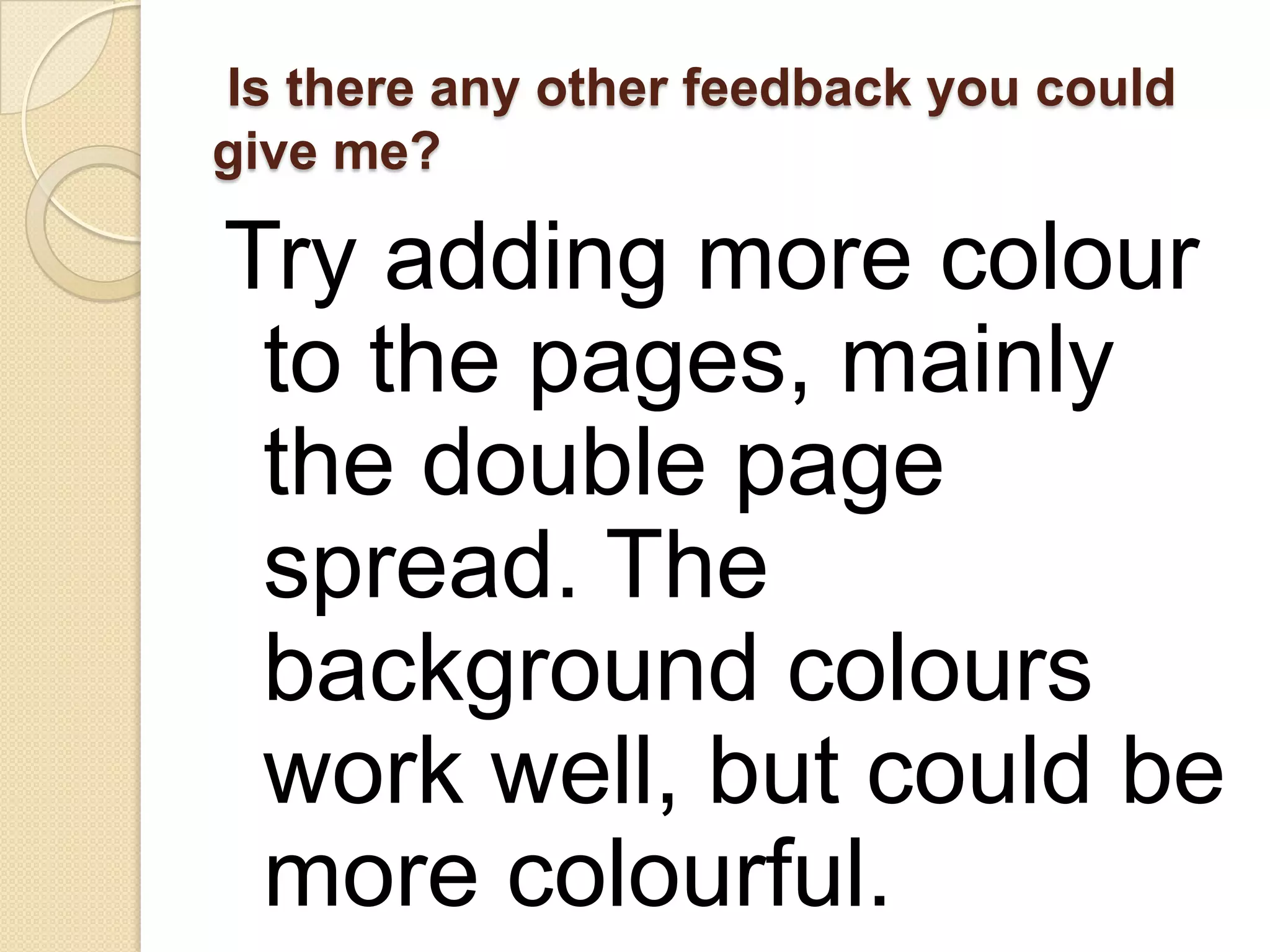 Is there any other feedback you could
give me?

Try adding more colour
 to the pages, mainly
 the double page
 spread. The
 background colours
 work well, but could be
 more colourful.
 
