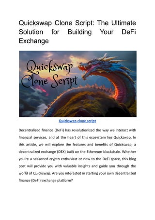 Quickswap Clone Script: The Ultimate
Solution for Building Your DeFi
Exchange
Quickswap clone script
Decentralized finance (DeFi) has revolutionized the way we interact with
financial services, and at the heart of this ecosystem lies Quickswap. In
this article, we will explore the features and benefits of Quickswap, a
decentralized exchange (DEX) built on the Ethereum blockchain. Whether
you're a seasoned crypto enthusiast or new to the DeFi space, this blog
post will provide you with valuable insights and guide you through the
world of Quickswap. Are you interested in starting your own decentralized
finance (DeFi) exchange platform?
 