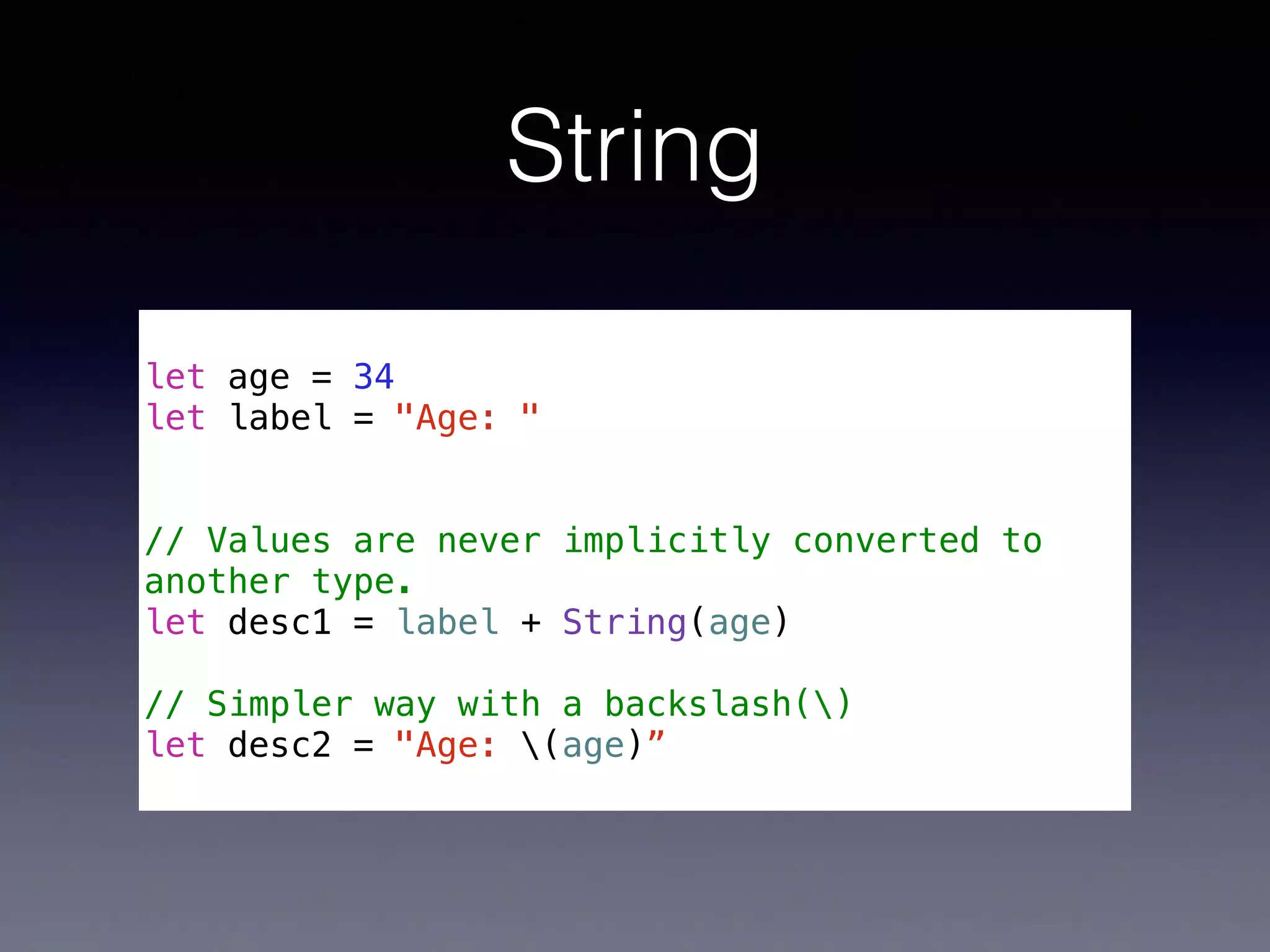 String 
! 
let age = 34 
let label = "Age: " 
! 
! 
// Values are never implicitly converted to 
another type. 
let desc1 = label + String(age) 
! 
// Simpler way with a backslash() 
let desc2 = "Age: (age)” 
 