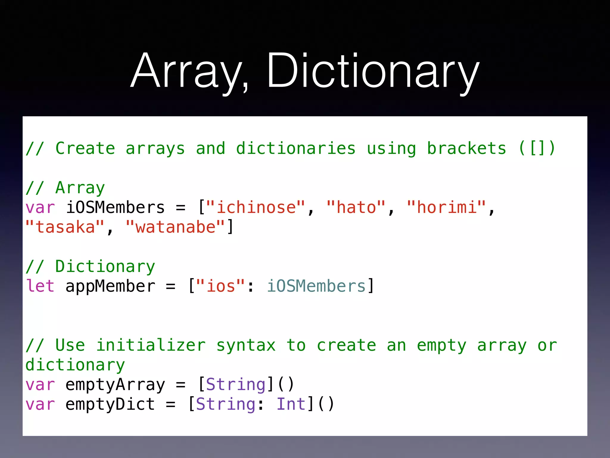 Array, Dictionary 
! 
// Create arrays and dictionaries using brackets ([]) 
! 
// Array 
var iOSMembers = ["ichinose", "hato", "horimi", 
"tasaka", "watanabe"] 
! 
// Dictionary 
let appMember = ["ios": iOSMembers] 
! 
! 
// Use initializer syntax to create an empty array or 
dictionary 
var emptyArray = [String]() 
var emptyDict = [String: Int]() 
 