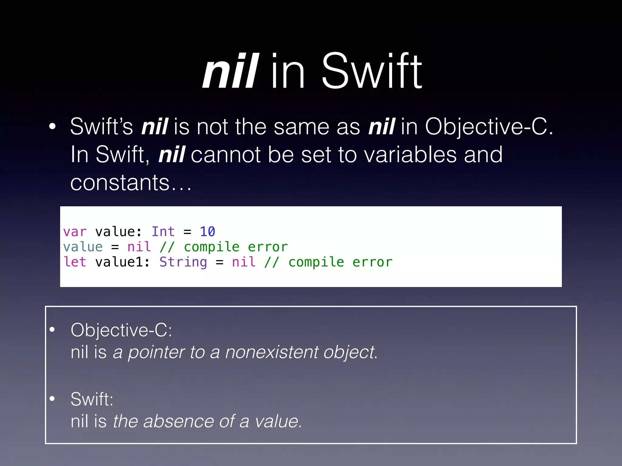 nil in Swift 
• Swift’s nil is not the same as nil in Objective-C. 
In Swift, nil cannot be set to variables and 
constants… 
! 
var value: Int = 10 
value = nil // compile error 
let value1: String = nil // compile error 
• Objective-C: 
nil is a pointer to a nonexistent object. 
• Swift: 
nil is the absence of a value. 
 