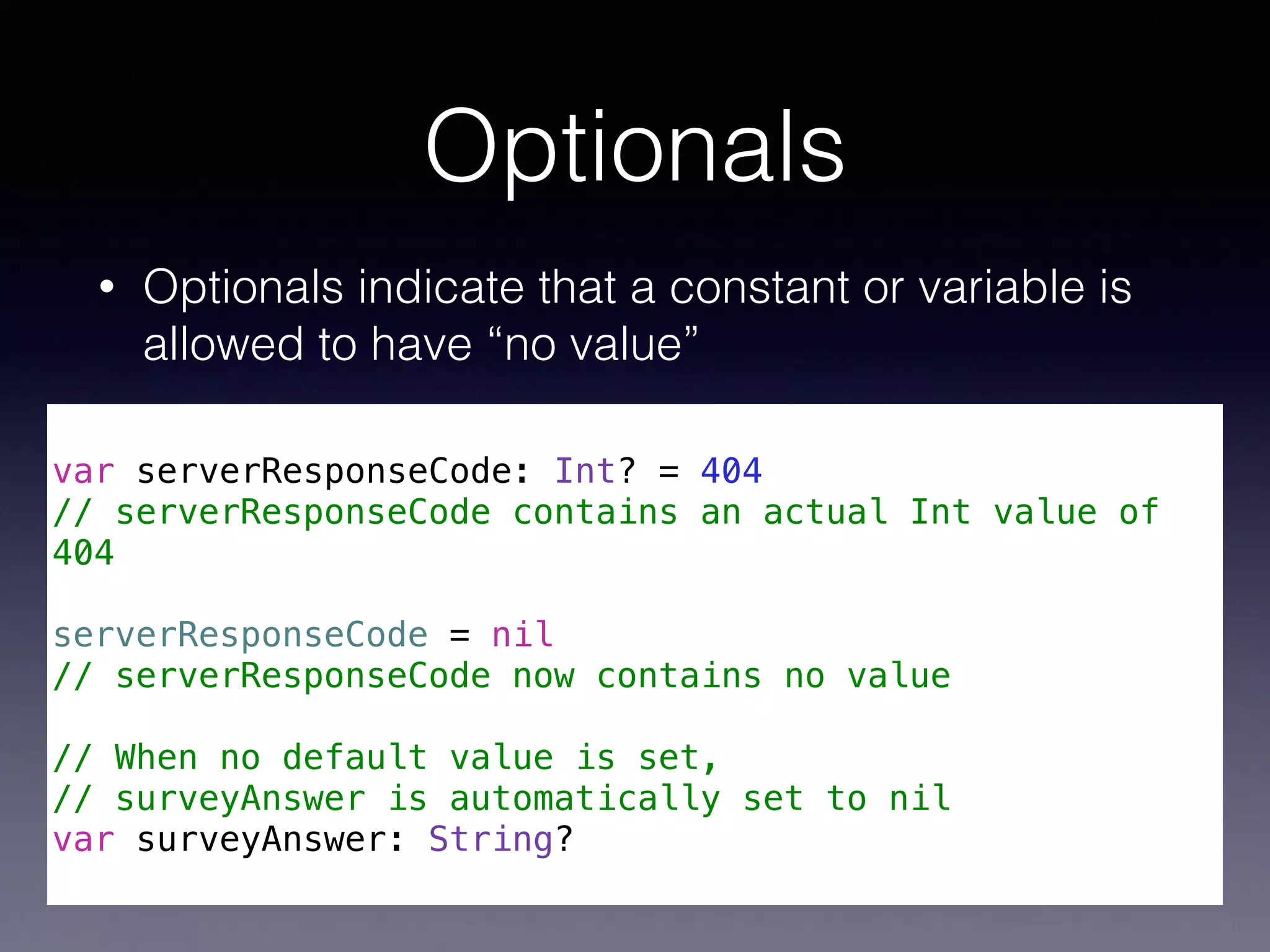 Optionals 
• Optionals indicate that a constant or variable is 
allowed to have “no value” 
! 
var serverResponseCode: Int? = 404 
// serverResponseCode contains an actual Int value of 
404 
! 
serverResponseCode = nil 
// serverResponseCode now contains no value 
! 
// When no default value is set, 
// surveyAnswer is automatically set to nil 
var surveyAnswer: String? 
 