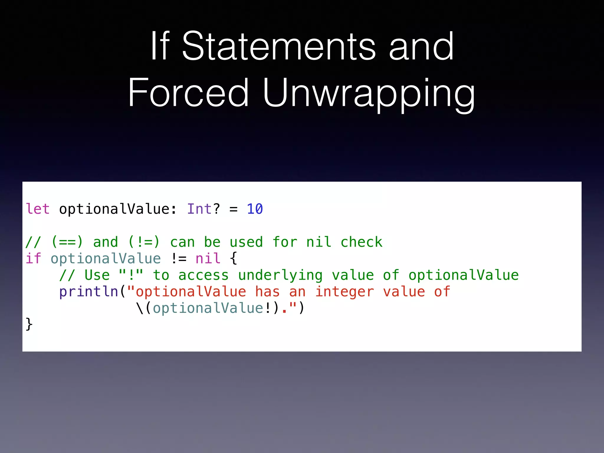 If Statements and 
Forced Unwrapping 
! 
let optionalValue: Int? = 10 
! 
// (==) and (!=) can be used for nil check 
if optionalValue != nil { 
// Use "!" to access underlying value of optionalValue 
println("optionalValue has an integer value of 
(optionalValue!).") 
} 
 
