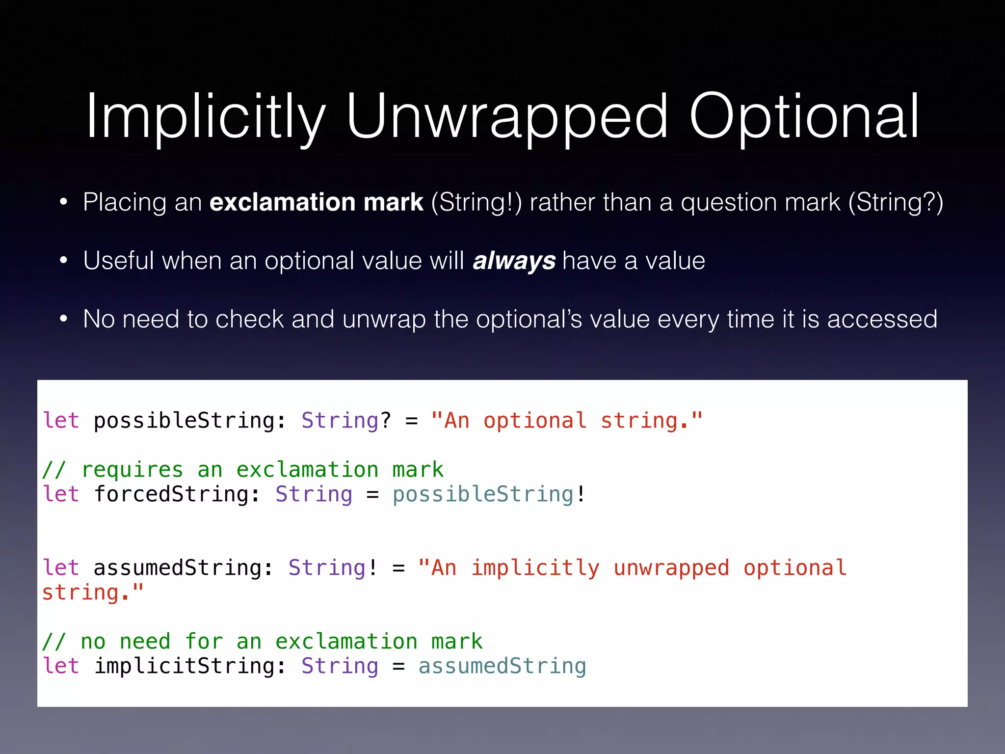 Implicitly Unwrapped Optional 
• Placing an exclamation mark (String!) rather than a question mark (String?) 
• Useful when an optional value will always have a value 
• No need to check and unwrap the optional’s value every time it is accessed 
! 
let possibleString: String? = "An optional string." 
! 
// requires an exclamation mark 
let forcedString: String = possibleString! 
!! 
let assumedString: String! = "An implicitly unwrapped optional 
string." 
! 
// no need for an exclamation mark 
let implicitString: String = assumedString 
 