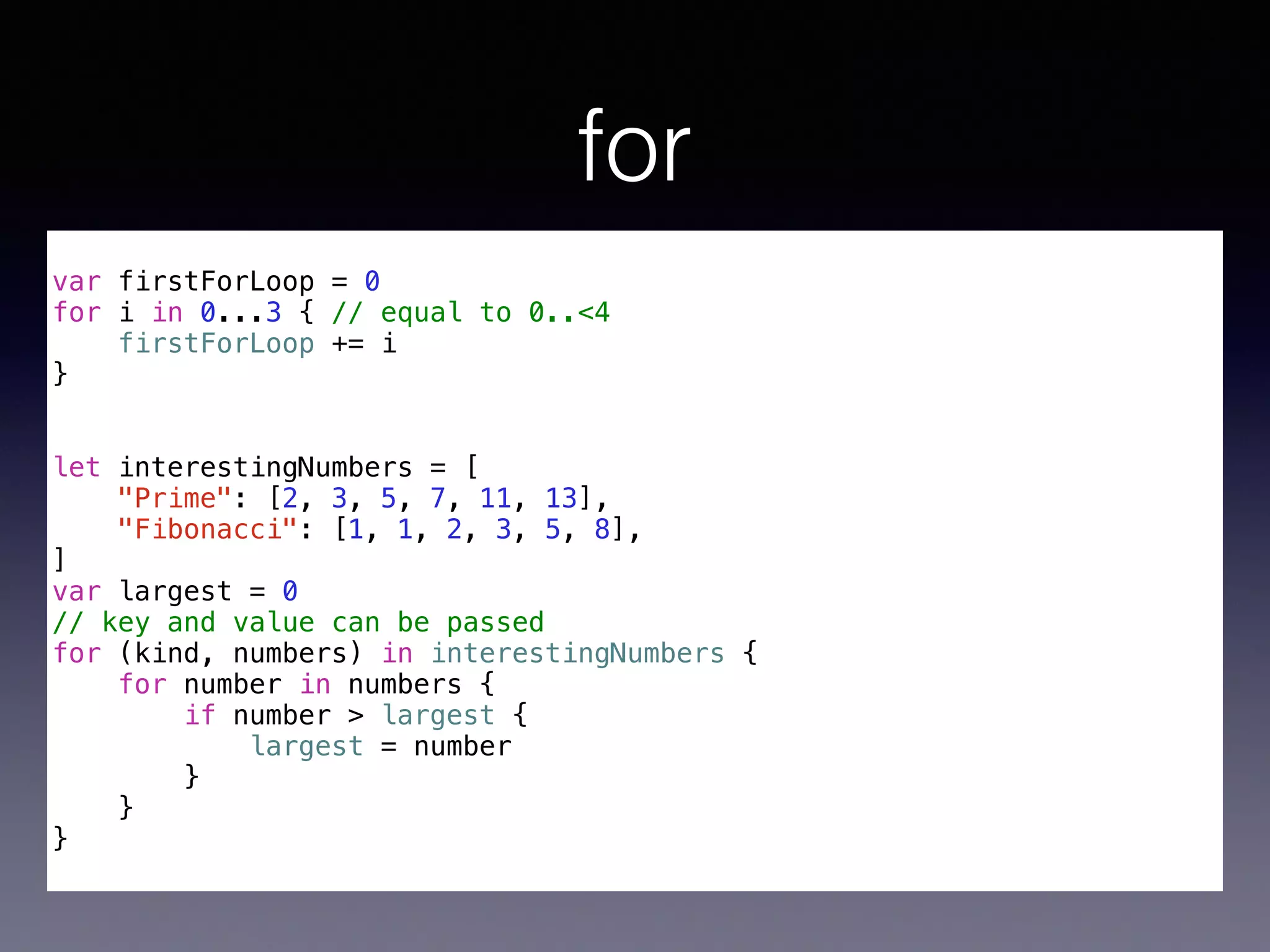 for 
! 
var firstForLoop = 0 
for i in 0...3 { // equal to 0..<4 
firstForLoop += i 
} 
!! 
let interestingNumbers = [ 
"Prime": [2, 3, 5, 7, 11, 13], 
"Fibonacci": [1, 1, 2, 3, 5, 8], 
] 
var largest = 0 
// key and value can be passed 
for (kind, numbers) in interestingNumbers { 
for number in numbers { 
if number > largest { 
largest = number 
} 
} 
} 
 