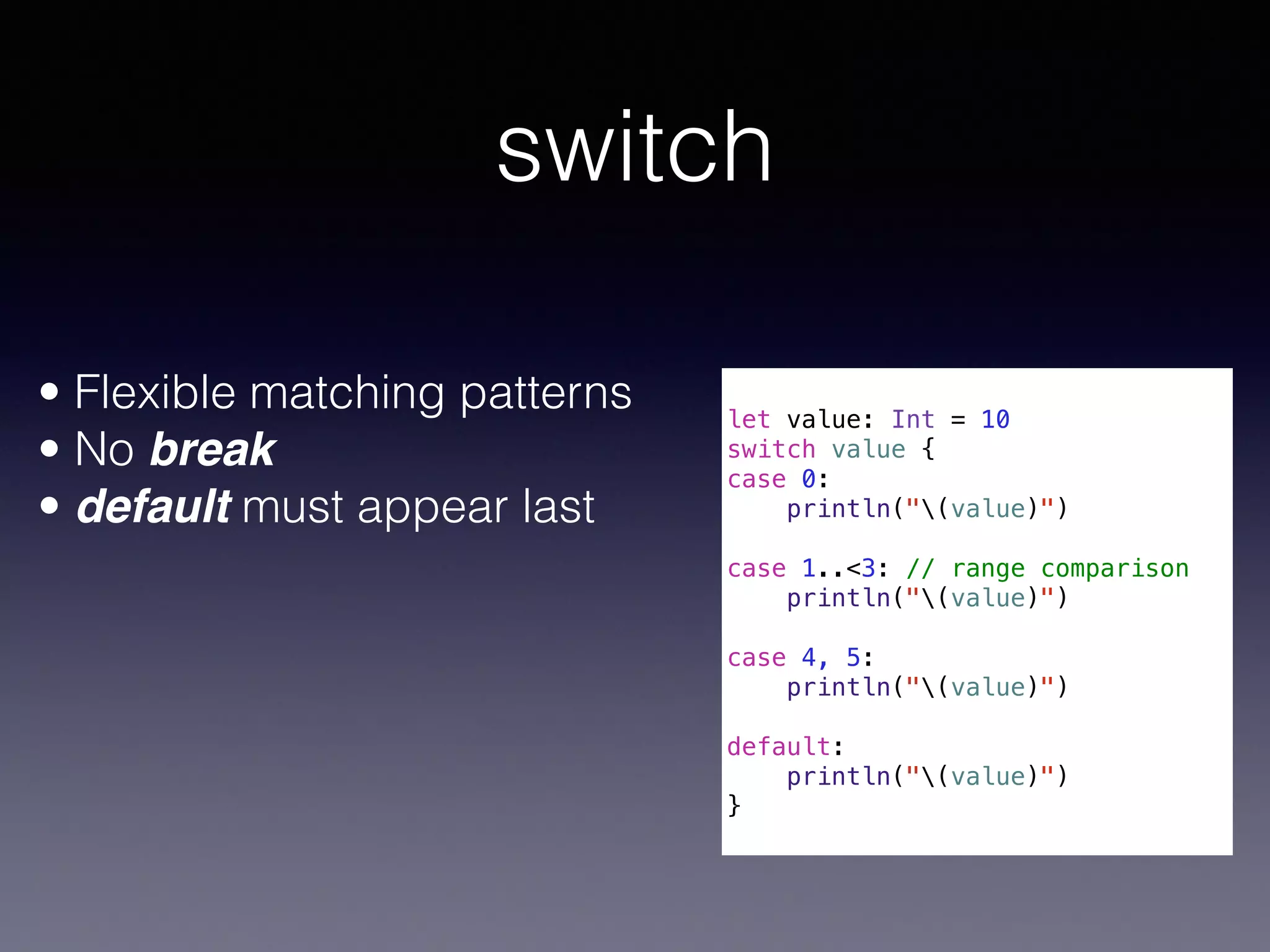switch 
! 
let value: Int = 10 
switch value { 
case 0: 
println("(value)") 
case 1..<3: // range comparison 
println("(value)") 
case 4, 5: 
println("(value)") 
default: 
println("(value)") 
} 
• Flexible matching patterns 
• No break 
• default must appear last 
 