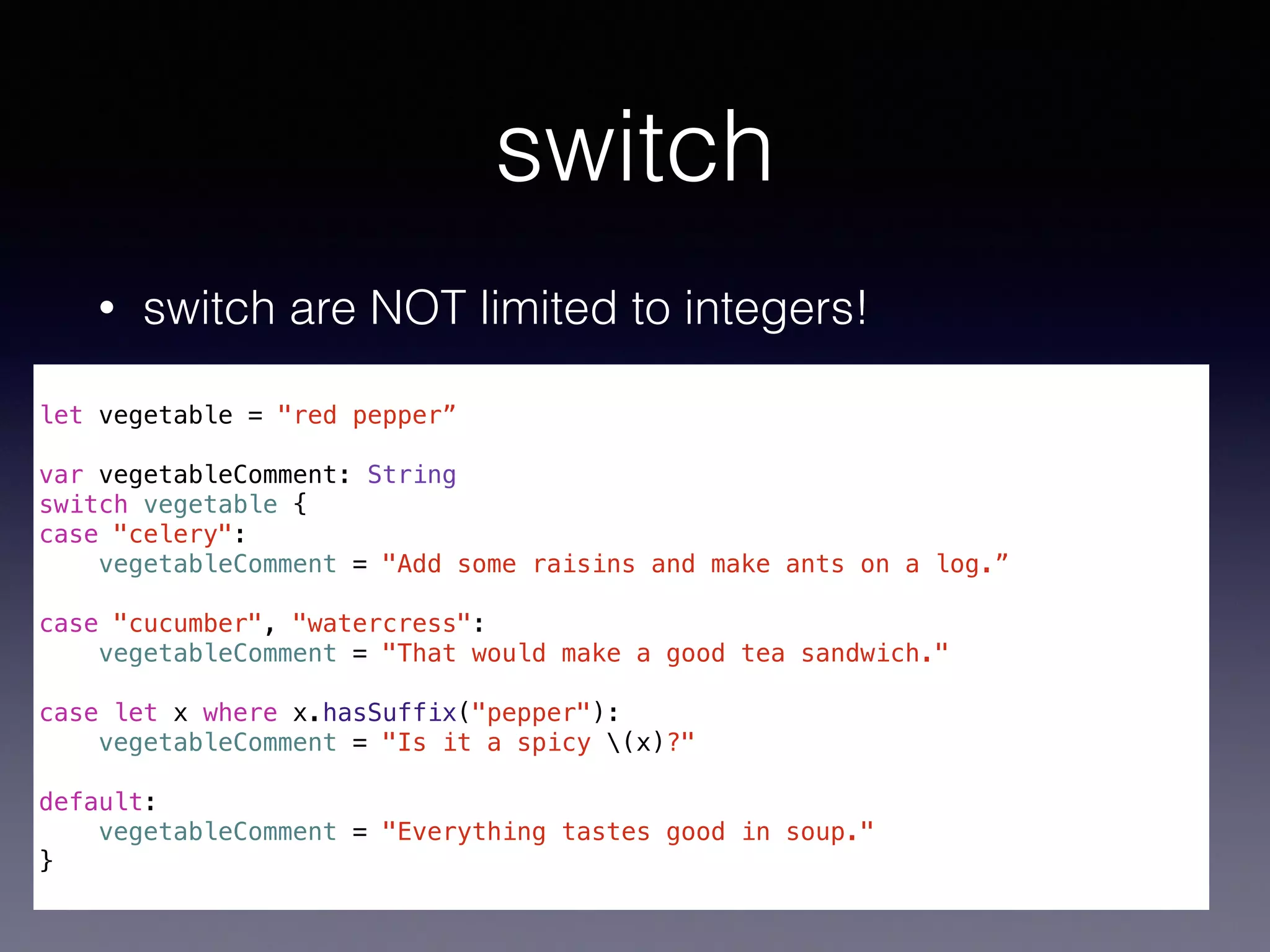 switch 
• switch are NOT limited to integers! 
! 
let vegetable = "red pepper” 
! 
var vegetableComment: String 
switch vegetable { 
case "celery": 
vegetableComment = "Add some raisins and make ants on a log.” 
! 
case "cucumber", "watercress": 
vegetableComment = "That would make a good tea sandwich." 
! 
case let x where x.hasSuffix("pepper"): 
vegetableComment = "Is it a spicy (x)?" 
! 
default: 
vegetableComment = "Everything tastes good in soup." 
} 
 