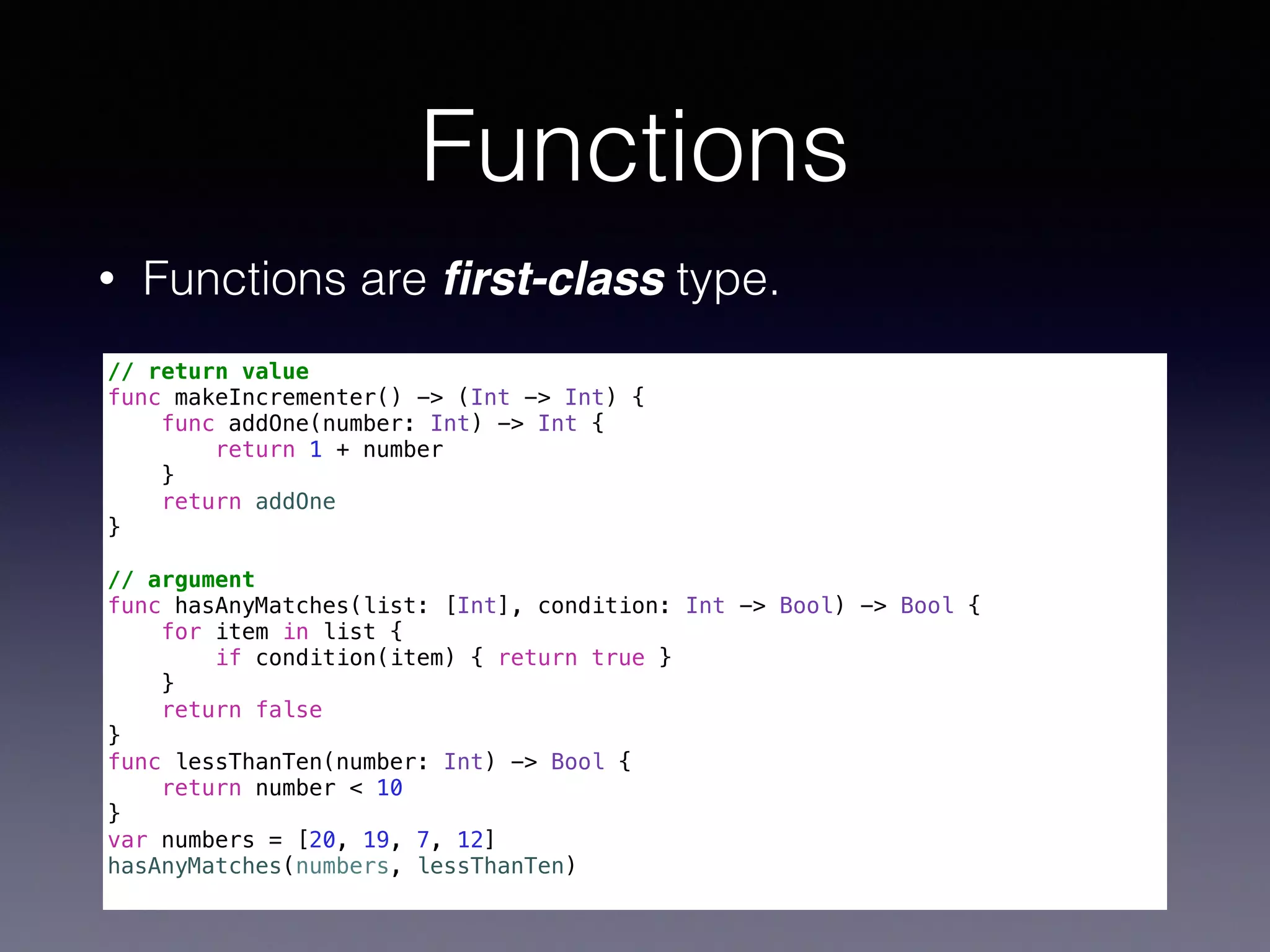 Functions 
• Functions are first-class type. 
// return value 
func makeIncrementer() -> (Int -> Int) { 
func addOne(number: Int) -> Int { 
return 1 + number 
} 
return addOne 
} 
! 
// argument 
func hasAnyMatches(list: [Int], condition: Int -> Bool) -> Bool { 
for item in list { 
if condition(item) { return true } 
} 
return false 
} 
func lessThanTen(number: Int) -> Bool { 
return number < 10 
} 
var numbers = [20, 19, 7, 12] 
hasAnyMatches(numbers, lessThanTen) 
 